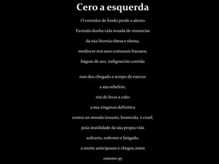 Cero a esquerdaO corredor de fondo perde o alentoFuxindo dunha vida inzada de renunciasda súa liturxia obesa e oleosa,mediocre nos seus comunais fracasos,bágoas de xeo, indignación contidanon deu chegado a tempo de exercera súa rebelión,nin de levar a caboa súa vinganza definitivacontra un mundo inxusto, homicida, e cruel,pola inutilidade da súa propia vidasolitario, enfermo e fatigado,a morte anticipouse e chegou antesoutono 95