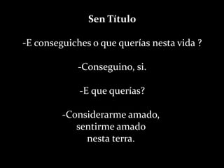 Sen Título-E conseguiches o que querías nesta vida ?-Conseguino, si.-E que querías?-Considerarme amado, sentirme amado nesta terra. 