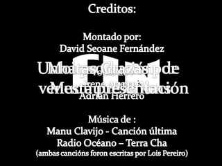 Creditos:Montado por:David Seoane FernándezVoces de :Irene AneirosAdrian HerreroMúsica de :Manu Clavijo - Canción últimaRadio Océano – Terra Cha(ambas canciónsforon escritas por LoisPereiro)FINUnha produción  de Muuuuu!!!!!filmsMoitasGrazas por ver esta presentación