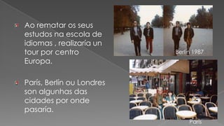 Ao rematar os seus estudos na escola de idiomas , realizaría un tour por centro Europa.París, Berlín ou Londres son algunhas das cidades por onde pasaría.Berlín 1987París 