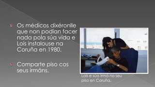 Os médicos dixéronlle que non podían facer nada pola súa vida e Lois instalouse na Coruña en 1980.Comparte piso cos seus irmáns.Lois e súa irmá no seu piso en Coruña.