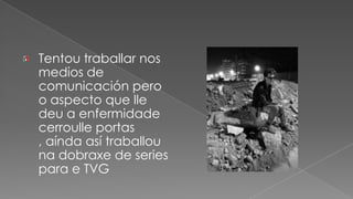 Tentou traballar nos medios de comunicación pero o aspecto que lle deu a enfermidade cerroulle portas , aínda así traballou na dobraxe de series para e TVG