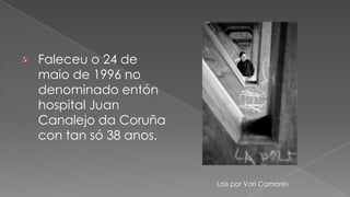 Faleceu o 24 de maio de 1996 no denominado entón  hospital Juan Canalejo da Coruña con tan só 38 anos. Lois por Vari Camarés
