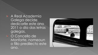 A Real Academia Galega decide dedicarlle este ano 2011 o día das letras galegas.O Concello de Monforte, nomeouno fillo predilecto este ano.