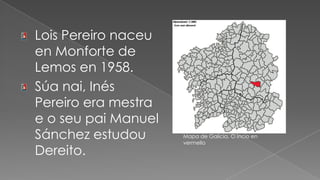Lois Pereiro naceu en Monforte de Lemos en 1958.Súa nai, Inés Pereiro era mestra e o seu pai Manuel Sánchez estudou Dereito.Mapa de Galicia, O Incio en vermello