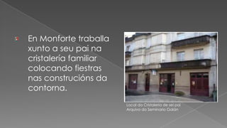 En Monforte traballa xunto a seu pai na cristalería familiar colocando fiestras nas construcións da contorna.Local da Cristalería de sei paiArquivo do Seminario Galán