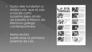 Todos eles fundarían a revista Loia, que só saíu a rúa en catro ocasións pero aínda así pasaría á historia da literatura galega contemporánea.Nesta revista publícanse os primeiros poemas de Lois.