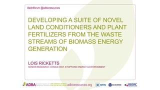 #adrdforum @adbioresources
LOIS RICKETTS
SENIOR RESEARCH CONSULTANT, STOPFORD ENERGY & ENVIRONMENT
DEVELOPING A SUITE OF NOVEL
LAND CONDITIONERS AND PLANT
FERTILIZERS FROM THE WASTE
STREAMS OF BIOMASS ENERGY
GENERATION
 