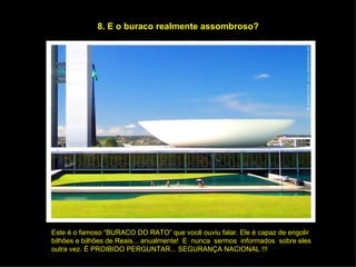 8. E o buraco realmente assombroso? Este é o famoso “BURACO DO RATO” que você ouviu falar. Ele é capaz de engolir  bilhões e bilhões de Reais... anualmente!  E  nunca  sermos  informados  sobre eles  outra vez. É PROIBIDO PERGUNTAR... SEGURANÇA NACIONAL !!! 