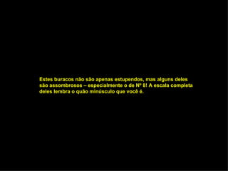 Estes buracos não são apenas estupendos, mas alguns deles são assombrosos – especialmente o de Nº 8! A escala completa deles lembra o quão minúsculo que você é. 