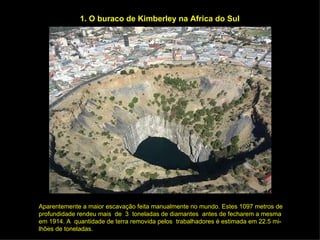 1. O buraco de Kimberley na Africa do Sul Aparentemente a maior escavação feita manualmente no mundo. Estes 1097 metros de profundidade rendeu mais  de  3  toneladas de diamantes  antes de fecharem a mesma em 1914. A  quantidade de terra removida pelos  trabalhadores é estimada em 22.5 mi- lhões de toneladas. 