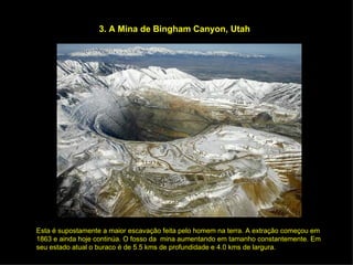 3. A Mina de Bingham Canyon, Utah Esta é supostamente a maior escavação feita pelo homem na terra. A extração começou em 1863 e ainda hoje continúa. O fosso da  mina aumentando em tamanho constantemente. Em seu estado atual o buraco é de 5.5 kms de profundidade e 4.0 kms de largura. 