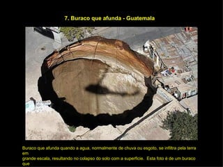 7. Buraco que afunda - Guatemala Buraco que afunda quando a agua, normalmente de chuva ou esgoto, se infiltra pela terra em grande escala, resultando no colapso do solo com a superficie.  Esta foto é de um buraco que afundou no começo do  ano  em  Guatemala.  Engoliu umas  12 casas e matou no mínimo  3  pessoas. Os  técnicos culparam um grande furo no cano de esgotos. 