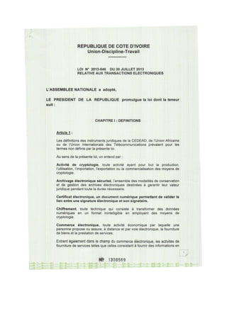 REPUBLIQUE DE COTE D'IVOIRE
Union-Discipline-Travail
LOI N° 2013-546 DU 30 JUILLET 2013
RELATIVE AUX TRANSACTIONS ELECTRONIQUES
L'ASSEMBLEE NATIONALE a adopté,
LE PRESIDENT DE LA REPUBLIQUE promulgue la loi dont la teneur
suit:
CHAPITRE 1: DEFINITIONS
Article 1 :
Les définitions des instruments juridiques de la CEDEAO, de l'Union Africaine
ou de l'Union Internationale des Télécommunications prévalent pour les
termes non définis par la présente loi.
Au sens de la présente loi, on entend par :
Activité de cryptologie, toute activité ayant pour but la production,
l'utilisation, l'importation, l'exportation ou la commercialisation des moyens de
cryptologie.
Archivage électronique sécurisé, l'ensemble des modalités de conservation
et de gestion des archives électroniques destinées à garantir leur valeur
juridique pendant toute la durée nécessaire.
Certificat électronique, un document numérique permettant de valider le
lien entre une signature électronique et son signataire.
Chiffrement, toute technique qui consiste à transformer des données
numériques en un format inintelligible en employant des moyens de
cryptologie.
Commerce électronique, toute activité économique par laquelle une
personne propose ou assure, à distance et par voie électronique, la fourniture
de biens et la prestation de services.
Entrent également dans le champ du commerce électronique, les activités de
fourniture de services telles que celles consistant à fournir des informations en
N! 1300569
 