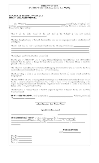 AFFIDAVIT OF LOSS
(For LOST CARD with balance of more than P20,000)
REPUBLIC OF THE PHILIPPINES ) S.S.
MAKATI CITY, METRO MANILA
I ( the “Affiant” ) ____________________________________________ married/single, of legal age, now
residing at _________________________________________________ after being duly sworn in accordance with
law, do hereby depose and say:
That I am the lawful holder of the Cash Card ( the “Subject” ) with card number
_______________________________________;
That I am the rightful owner of the funds therein and the same was not assigned, conveyed, or ceded in favor of
a third party;
That the Cash Card has been lost/stolen/destroyed under the following circumstances: __________________
_______________________________________________________________________________________
_______________________________________________________________________________________
_______________________________________________________________________________________;
That a diligent search for card has been unsuccessful;
I hereby agree to hold Banco De Oro, its assigns, officers and employees free and harmless from liability and to
indemnify them for any loss or damage they may suffer as a consequence of the eventual delivery to me of the
proceeds of the said amount;
This affidavit is executed to attest to the truth of all foregoing statements and to serve as a basis that the above
mentioned account be immediately closed and a new one be opened.
That I am willing to testify in any court of justice to substantiate the truth and veracity of each and all the
foregoing facts;
That this Affidavit will serve as my unqualified undertaking to hold the Bank free and harmless from any loss or
liability of whatever nature that it may incur or stand to incur by reason of or as consequence of acceding to my
request including but not necessarily limited to the obligation to honor in the hands of a holder in due course the
Subject said to be lost, destroyed or stolen;
That I undertake to surrender Subject to the Bank for proper disposition in the event that the same should be
found and located.
IN WITNESS WHEREOF, I have set my hands at ___________________________, Philippines, on this day
of ____________ , ___________.
___________________________________
Affiant Signature Over Printed Name
Signed in the Presence of:
___________________________________ _________________________________
SUBSCRIBED AND SWORN to before me this _______ day of ________, ________ in
__________________, Philippines, affiant exhibited his/her Community Tax Certificate No.
________________________________ issued in _________________________ on ______________,
__________ .
NOTARY PUBLIC
Until ____________________
Doc. No. _______________
Page No. _______________
Book No. _______________
Series of ________________
 