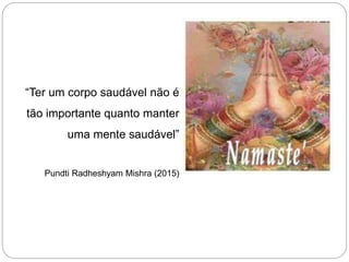“Ter um corpo saudável não é
tão importante quanto manter
uma mente saudável”
Pundti Radheshyam Mishra (2015)
 