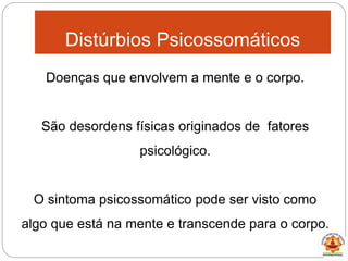 Doenças que envolvem a mente e o corpo.
São desordens físicas originados de fatores
psicológico.
O sintoma psicossomático pode ser visto como
algo que está na mente e transcende para o corpo.
Distúrbios Psicossomáticos
 