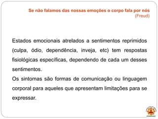 Se não falamos das nossas emoções o corpo fala por nós
(Freud)
Estados emocionais atrelados a sentimentos reprimidos
(culpa, ódio, dependência, inveja, etc) tem respostas
fisiológicas específicas, dependendo de cada um desses
sentimentos.
Os sintomas são formas de comunicação ou linguagem
corporal para aqueles que apresentam limitações para se
expressar.
 