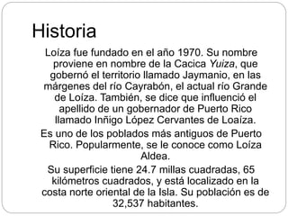 Historia
Loíza fue fundado en el año 1970. Su nombre
proviene en nombre de la Cacica Yuiza, que
gobernó el territorio llamado Jaymanio, en las
márgenes del río Cayrabón, el actual río Grande
de Loíza. También, se dice que influenció el
apellido de un gobernador de Puerto Rico
llamado Inñigo López Cervantes de Loaíza.
Es uno de los poblados más antiguos de Puerto
Rico. Popularmente, se le conoce como Loíza
Aldea.
Su superficie tiene 24.7 millas cuadradas, 65
kilómetros cuadrados, y está localizado en la
costa norte oriental de la Isla. Su población es de
32,537 habitantes.
 