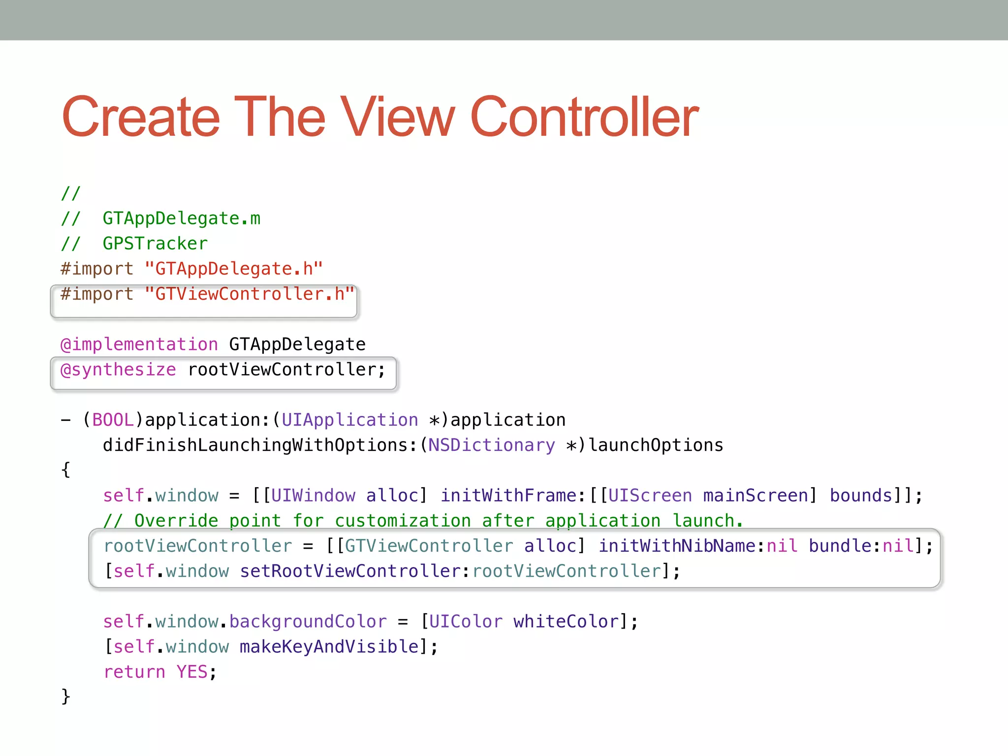 Create The View Controller
//!
// GTAppDelegate.m!
// GPSTracker!
#import "GTAppDelegate.h"!
#import "GTViewController.h"!

@implementation GTAppDelegate!
@synthesize rootViewController;!

- (BOOL)application:(UIApplication *)application!
    didFinishLaunchingWithOptions:(NSDictionary *)launchOptions!
{!
    self.window = [[UIWindow alloc] initWithFrame:[[UIScreen mainScreen] bounds]];!
    // Override point for customization after application launch.!
    rootViewController = [[GTViewController alloc] initWithNibName:nil bundle:nil];!
    [self.window setRootViewController:rootViewController];!
    !
    self.window.backgroundColor = [UIColor whiteColor];!
      [self.window makeKeyAndVisible];!
    return YES;!
}
 