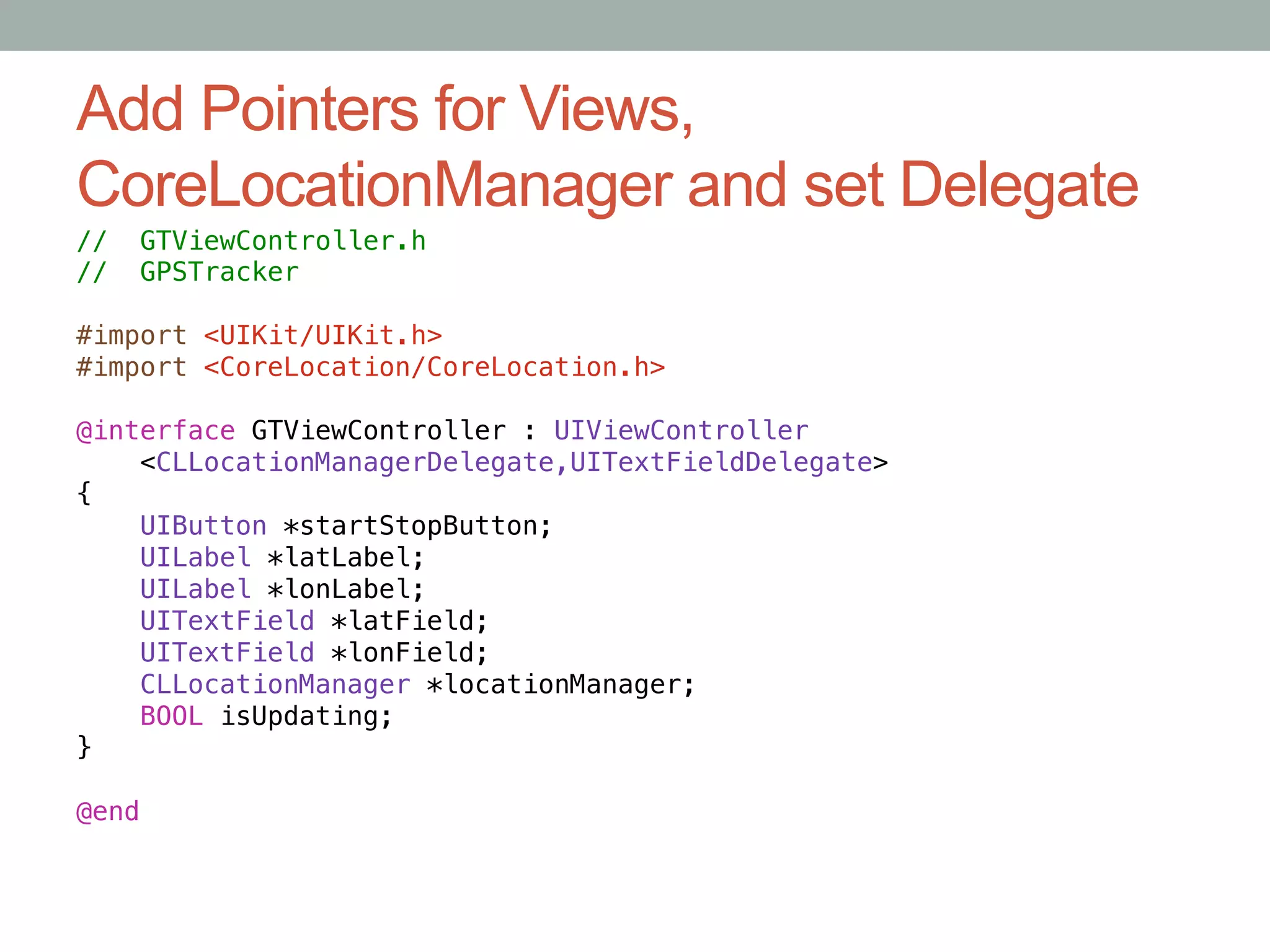 Add Pointers for Views,
CoreLocationManager and set Delegate
//   GTViewController.h!
//   GPSTracker!
!
#import <UIKit/UIKit.h>!
#import <CoreLocation/CoreLocation.h>!

@interface GTViewController : UIViewController!
    <CLLocationManagerDelegate,UITextFieldDelegate>!
{!
    UIButton *startStopButton;!
    UILabel *latLabel;!
    UILabel *lonLabel;!
    UITextField *latField;!
    UITextField *lonField;!
    CLLocationManager *locationManager;!
    BOOL isUpdating;!
}!

@end
 