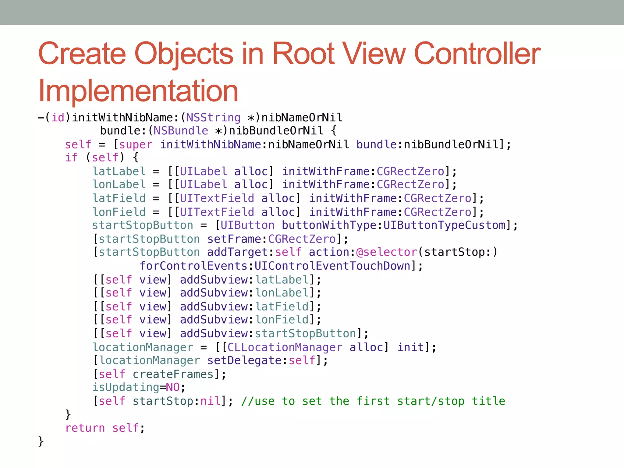 Create Objects in Root View Controller
Implementation
-(id)initWithNibName:(NSString *)nibNameOrNil!
        "bundle:(NSBundle *)nibBundleOrNil {!
    self = [super initWithNibName:nibNameOrNil bundle:nibBundleOrNil];!
    if (self) {!
        latLabel = [[UILabel alloc] initWithFrame:CGRectZero];!
        lonLabel = [[UILabel alloc] initWithFrame:CGRectZero];!
        latField = [[UITextField alloc] initWithFrame:CGRectZero];!
        lonField = [[UITextField alloc] initWithFrame:CGRectZero];!
        startStopButton = [UIButton buttonWithType:UIButtonTypeCustom];!
        [startStopButton setFrame:CGRectZero];!
        [startStopButton addTarget:self action:@selector(startStop:)!
               forControlEvents:UIControlEventTouchDown];!
        [[self view] addSubview:latLabel];!
        [[self view] addSubview:lonLabel];!
        [[self view] addSubview:latField];!
        [[self view] addSubview:lonField];!
        [[self view] addSubview:startStopButton];!
        locationManager = [[CLLocationManager alloc] init];!
        [locationManager setDelegate:self];!
        [self createFrames];!
        isUpdating=NO;!
        [self startStop:nil]; //use to set the first start/stop title!
    }!
    return self;!
}
 
