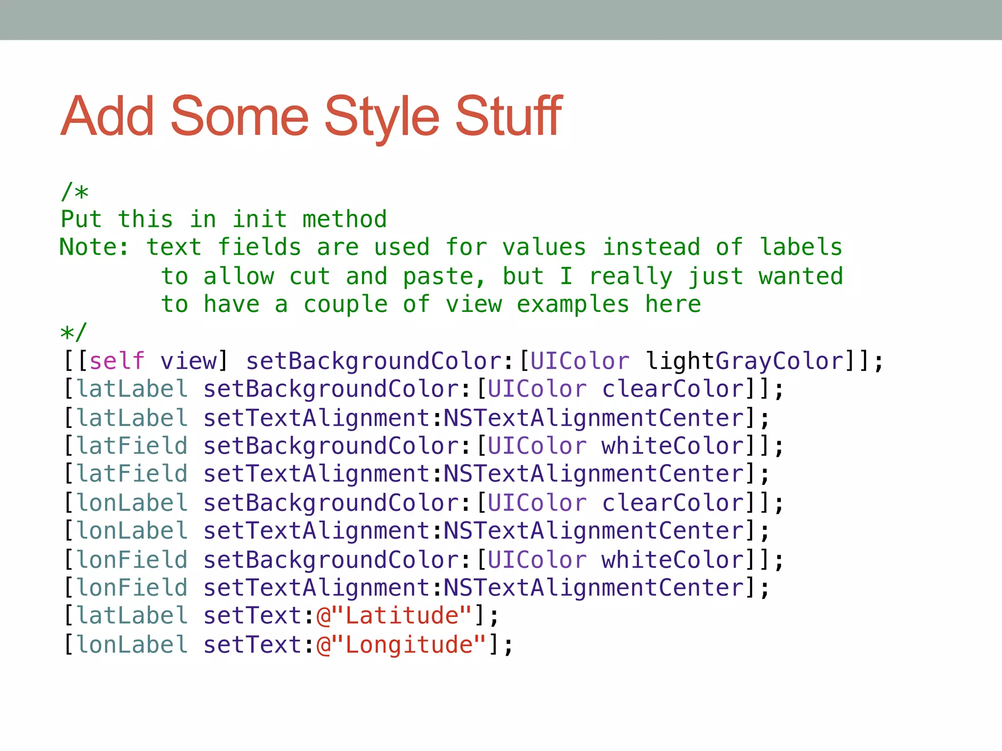 Add Some Style Stuff
/*!
Put this in init method!
Note: text fields are used for values instead of labels!
      "to allow cut and paste, but I really just wanted!
      "to have a couple of view examples here!
*/!
[[self view] setBackgroundColor:[UIColor lightGrayColor]];!
[latLabel setBackgroundColor:[UIColor clearColor]];!
[latLabel setTextAlignment:NSTextAlignmentCenter];!
[latField setBackgroundColor:[UIColor whiteColor]];!
[latField setTextAlignment:NSTextAlignmentCenter];!
[lonLabel setBackgroundColor:[UIColor clearColor]];!
[lonLabel setTextAlignment:NSTextAlignmentCenter];!
[lonField setBackgroundColor:[UIColor whiteColor]];!
[lonField setTextAlignment:NSTextAlignmentCenter];!
[latLabel setText:@"Latitude"];!
[lonLabel setText:@"Longitude"];!
 
