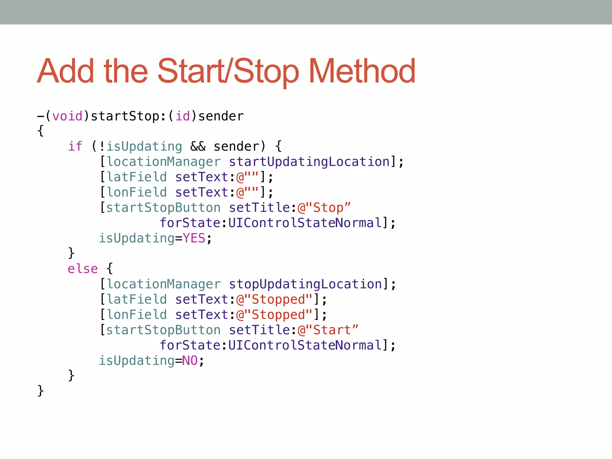 Add the Start/Stop Method
-(void)startStop:(id)sender!
{!
    if (!isUpdating && sender) {!
         [locationManager startUpdatingLocation];!
         [latField setText:@""];!
         [lonField setText:@""];!
         [startStopButton setTitle:@"Stop”!
       "        "forState:UIControlStateNormal];!
         isUpdating=YES;!
    }!
    else {!
         [locationManager stopUpdatingLocation];!
         [latField setText:@"Stopped"];!
         [lonField setText:@"Stopped"];!
         [startStopButton setTitle:@"Start”!
       "        "forState:UIControlStateNormal];!
         isUpdating=NO;!
    }!
}
 