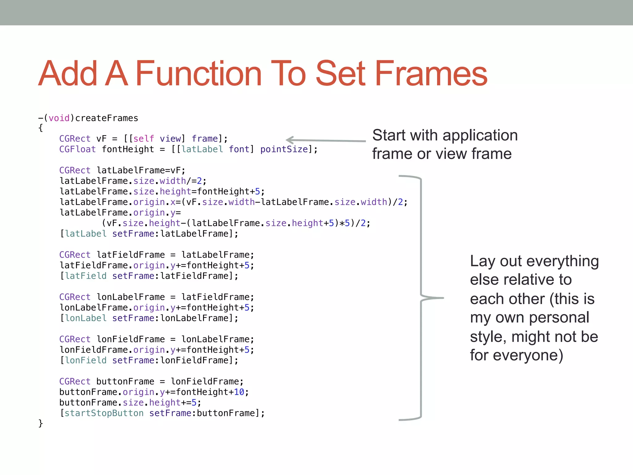 Add A Function To Set Frames
-(void)createFrames!
{!
    CGRect vF = [[self view] frame];!                             Start with application
    CGFloat fontHeight = [[latLabel font] pointSize];!
    !                                                             frame or view frame
    CGRect latLabelFrame=vF;!
    latLabelFrame.size.width/=2;!
    latLabelFrame.size.height=fontHeight+5;!
    latLabelFrame.origin.x=(vF.size.width-latLabelFrame.size.width)/2;!
    latLabelFrame.origin.y=!
                     "(vF.size.height-(latLabelFrame.size.height+5)*5)/2;!
      [latLabel setFrame:latLabelFrame];!
      !
    CGRect latFieldFrame = latLabelFrame;!
    latFieldFrame.origin.y+=fontHeight+5;!                                      Lay out everything
        [latField setFrame:latFieldFrame];!
        !
                                                                                else relative to
    CGRect lonLabelFrame = latFieldFrame;!
    lonLabelFrame.origin.y+=fontHeight+5;!
                                                                                each other (this is
          [lonLabel setFrame:lonLabelFrame];!                                   my own personal
          !
    CGRect lonFieldFrame = lonLabelFrame;!                                      style, might not be
    lonFieldFrame.origin.y+=fontHeight+5;!
            [lonField setFrame:lonFieldFrame];!                                 for everyone)
            !
    CGRect buttonFrame = lonFieldFrame;!
    buttonFrame.origin.y+=fontHeight+10;!
    buttonFrame.size.height+=5;!
              [startStopButton setFrame:buttonFrame];!
}
 