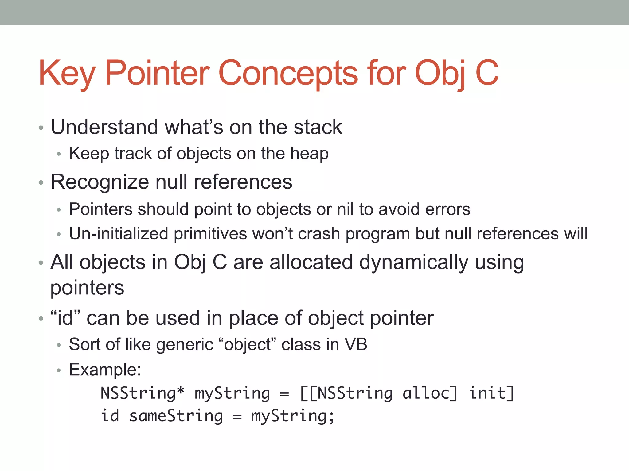 Key Pointer Concepts for Obj C
•  Understand what’s on the stack
   •  Keep track of objects on the heap
•  Recognize null references
   •  Pointers should point to objects or nil to avoid errors
   •  Un-initialized primitives won’t crash program but null references will
•  All objects in Obj C are allocated dynamically using
   pointers
•  “id” can be used in place of object pointer
  •  Sort of like generic “object” class in VB
  •  Example:
       	NSString* myString = [[NSString alloc] init]	
       	id sameString = myString;	
 
