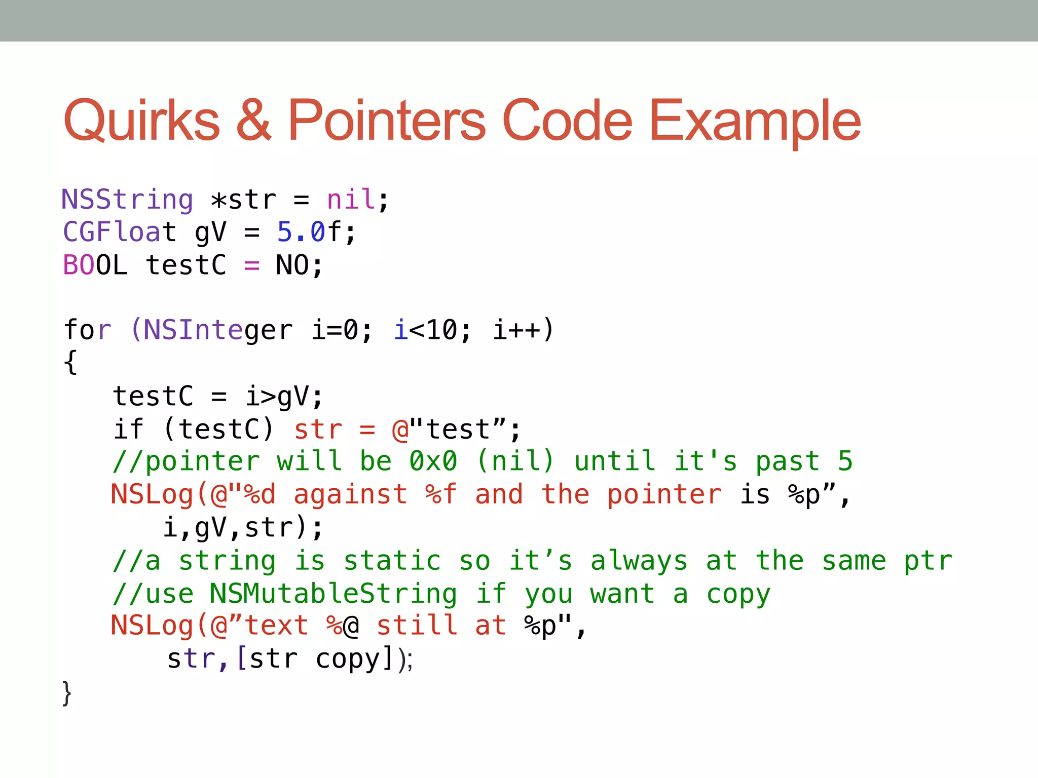Quirks & Pointers Code Example
NSString *str = nil;!
CGFloat gV = 5.0f;!
BOOL testC = NO;!
!
for (NSInteger i=0; i<10; i++)!
{!
   testC = i>gV;!
   if (testC) str = @"test”;!
   //pointer will be 0x0 (nil) until it's past 5!
   NSLog(@"%d against %f and the pointer is %p”,!
      i,gV,str);!
   //a string is static so it’s always at the same ptr!
   //use NSMutableString if you want a copy!
   NSLog(@”text %@ still at %p",!
     "str,[str copy]);
}	
 