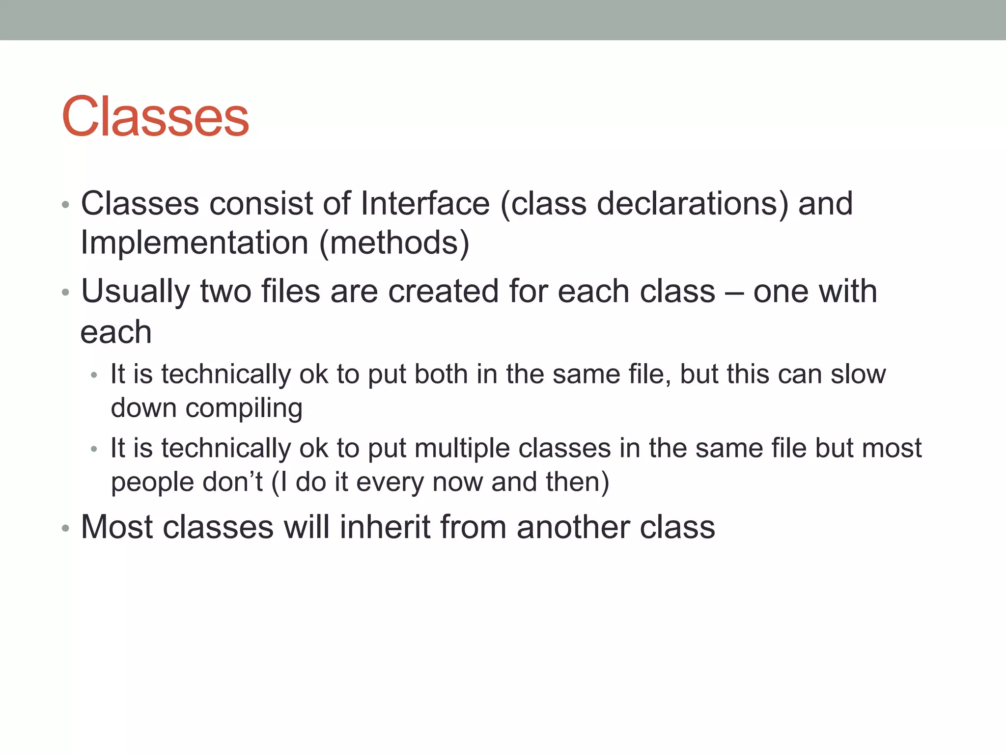 Classes
•  Classes consist of Interface (class declarations) and
   Implementation (methods)
•  Usually two files are created for each class – one with
   each
  •  It is technically ok to put both in the same file, but this can slow
     down compiling
  •  It is technically ok to put multiple classes in the same file but most
     people don’t (I do it every now and then)
•  Most classes will inherit from another class
 