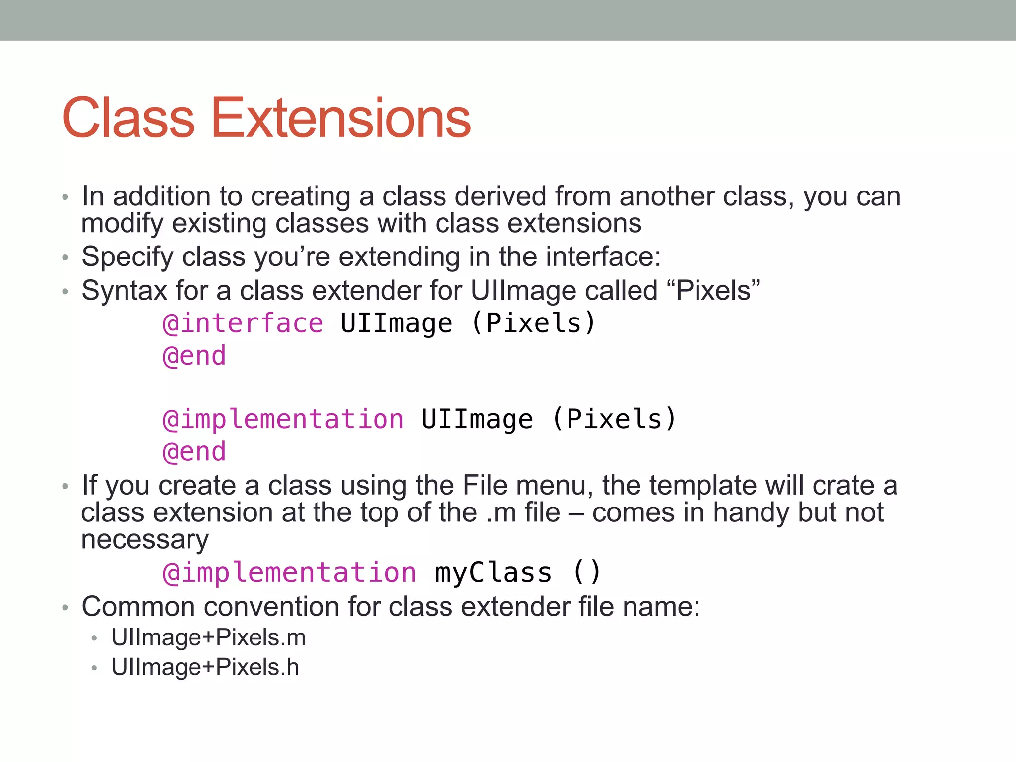 Class Extensions
•  In addition to creating a class derived from another class, you can
   modify existing classes with class extensions
•  Specify class you’re extending in the interface:
•  Syntax for a class extender for UIImage called “Pixels”
        "@interface UIImage (Pixels)!
        "@end!
!
        "@implementation UIImage (Pixels)!
        "@end!
•  If you create a class using the File menu, the template will crate a
   class extension at the top of the .m file – comes in handy but not
   necessary
        "@implementation myClass ()
•  Common convention for class extender file name:
    •  UIImage+Pixels.m
    •  UIImage+Pixels.h
!
 
