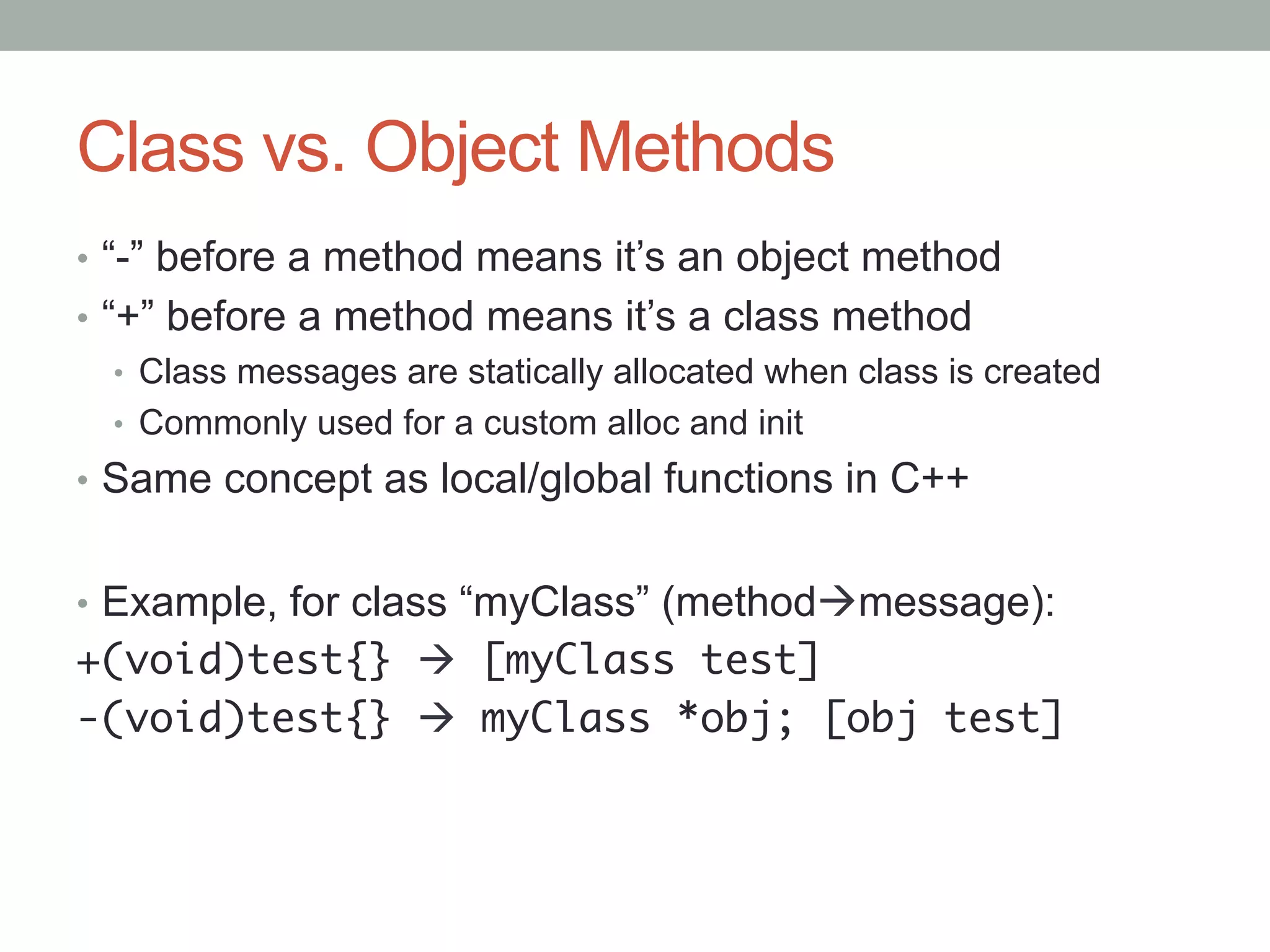 Class vs. Object Methods
•  “-” before a method means it’s an object method
•  “+” before a method means it’s a class method
    •  Class messages are statically allocated when class is created
    •  Commonly used for a custom alloc and init
•  Same concept as local/global functions in C++


•  Example, for class “myClass” (methodàmessage):
+(void)test{} à [myClass test]	
-(void)test{} à myClass *obj; [obj test]	
 