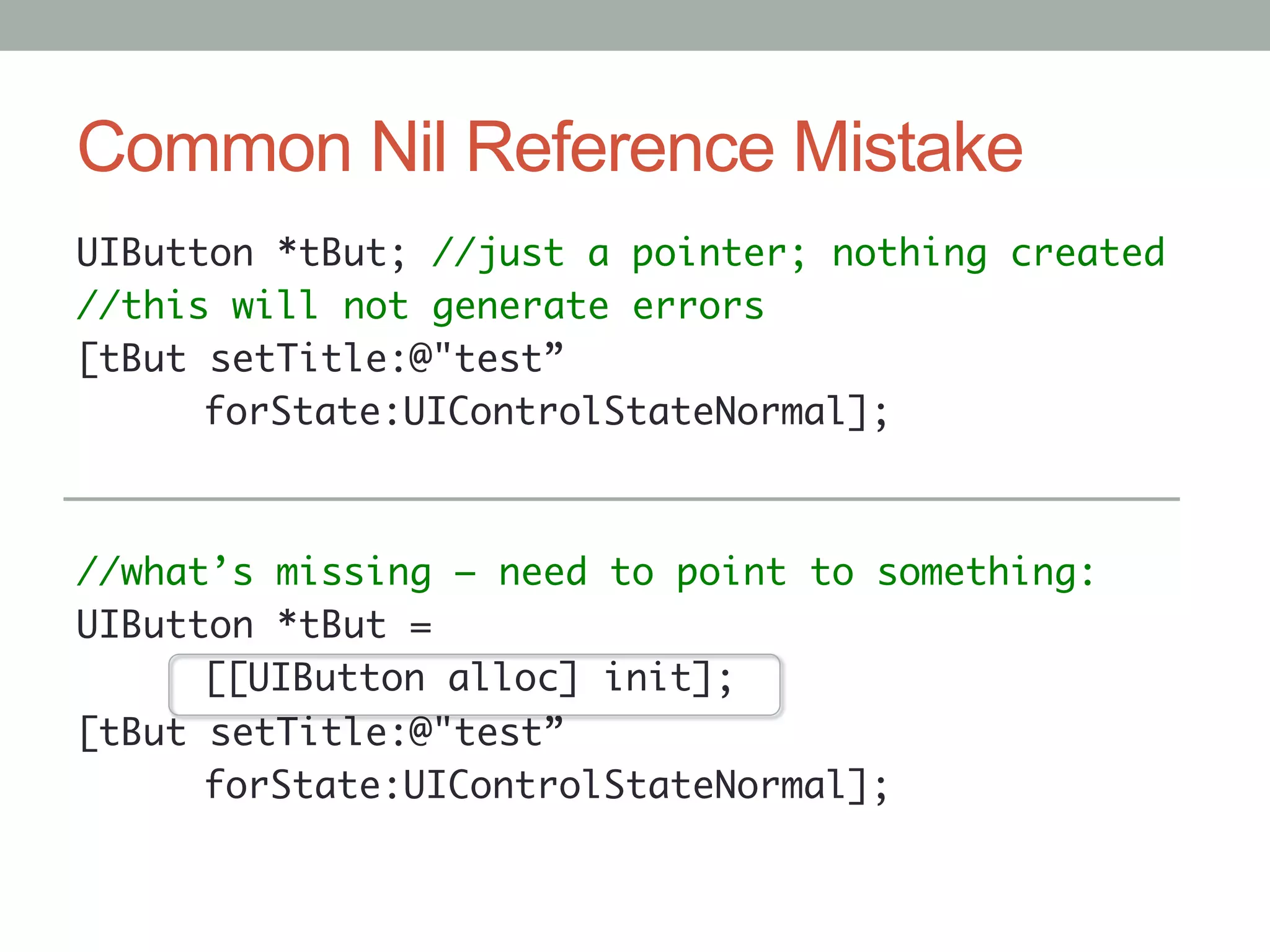 Common Nil Reference Mistake
UIButton *tBut; //just a pointer; nothing created	
//this will not generate errors	
[tBut setTitle:@"test”	
     	forState:UIControlStateNormal];	
	
	
//what’s missing – need to point to something:	
UIButton *tBut =	
     	[[UIButton alloc] init];	
[tBut setTitle:@"test”	
     	forState:UIControlStateNormal];	
	
 