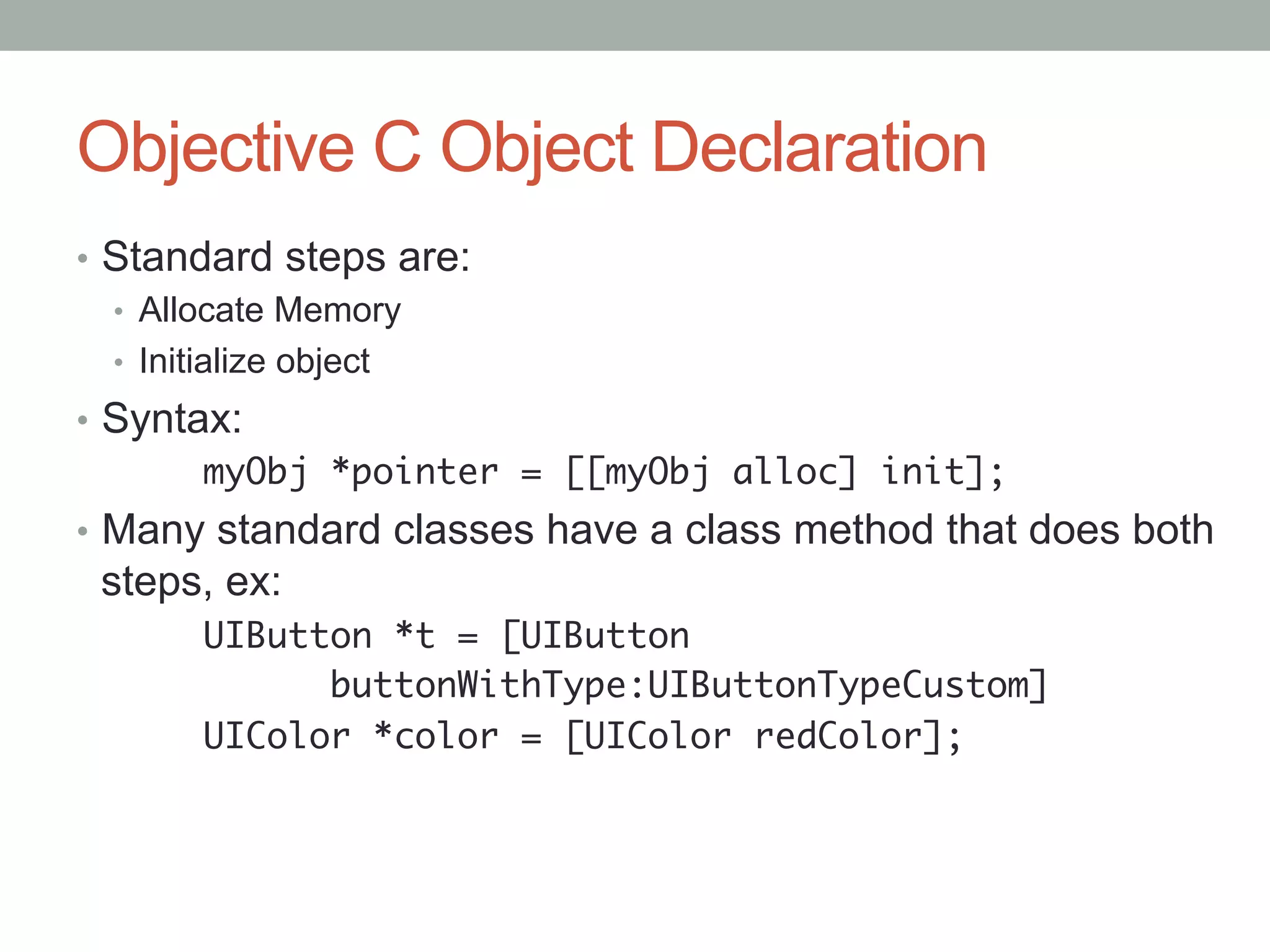 Objective C Object Declaration
•  Standard steps are:
   •  Allocate Memory
   •  Initialize object
•  Syntax:
       	myObj *pointer = [[myObj alloc] init];	
•  Many standard classes have a class method that does both
 steps, ex:
      	UIButton *t = [UIButton	
      	     	buttonWithType:UIButtonTypeCustom]	
      	UIColor *color = [UIColor redColor];	
	
 
