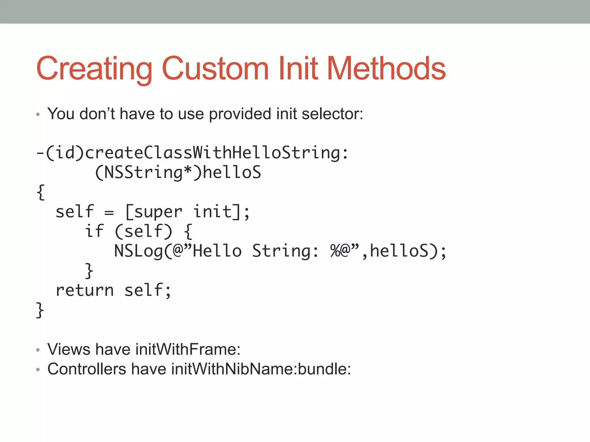Creating Custom Init Methods
•  You don’t have to use provided init selector:

-(id)createClassWithHelloString:	
        	(NSString*)helloS	
{	
    self = [super init];	
        if (self) {	
        	 NSLog(@”Hello String: %@”,helloS);	
        }	
    return self;	
}	
	
•  Views have initWithFrame:
•  Controllers have initWithNibName:bundle:
	
 