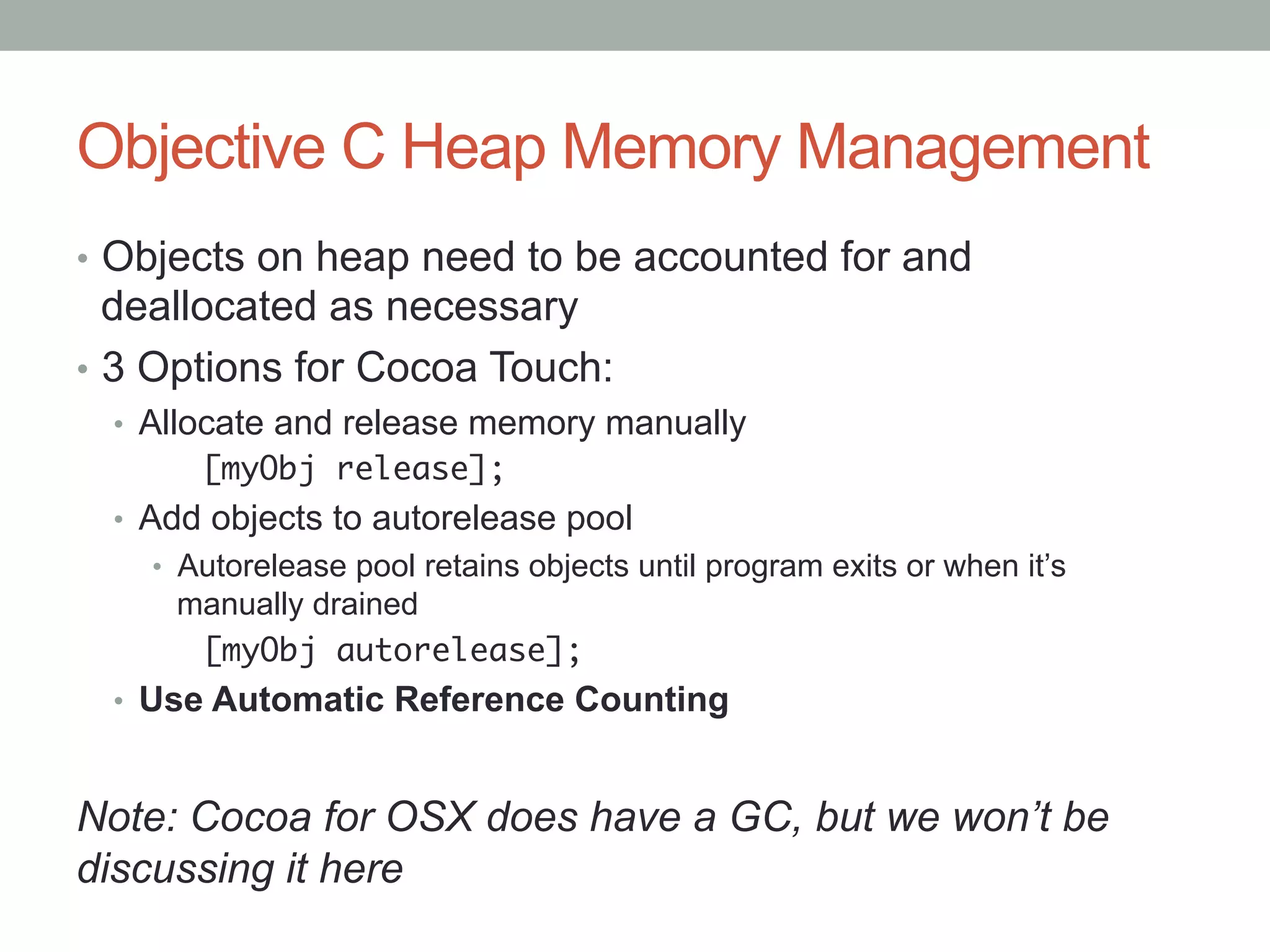 Objective C Heap Memory Management
•  Objects on heap need to be accounted for and
   deallocated as necessary
•  3 Options for Cocoa Touch:
 •  Allocate and release memory manually
      	[myObj release];
 •  Add objects to autorelease pool
    •  Autorelease pool retains objects until program exits or when it’s
     manually drained
     	[myObj autorelease];	
 •  Use Automatic Reference Counting


Note: Cocoa for OSX does have a GC, but we won’t be
discussing it here
 