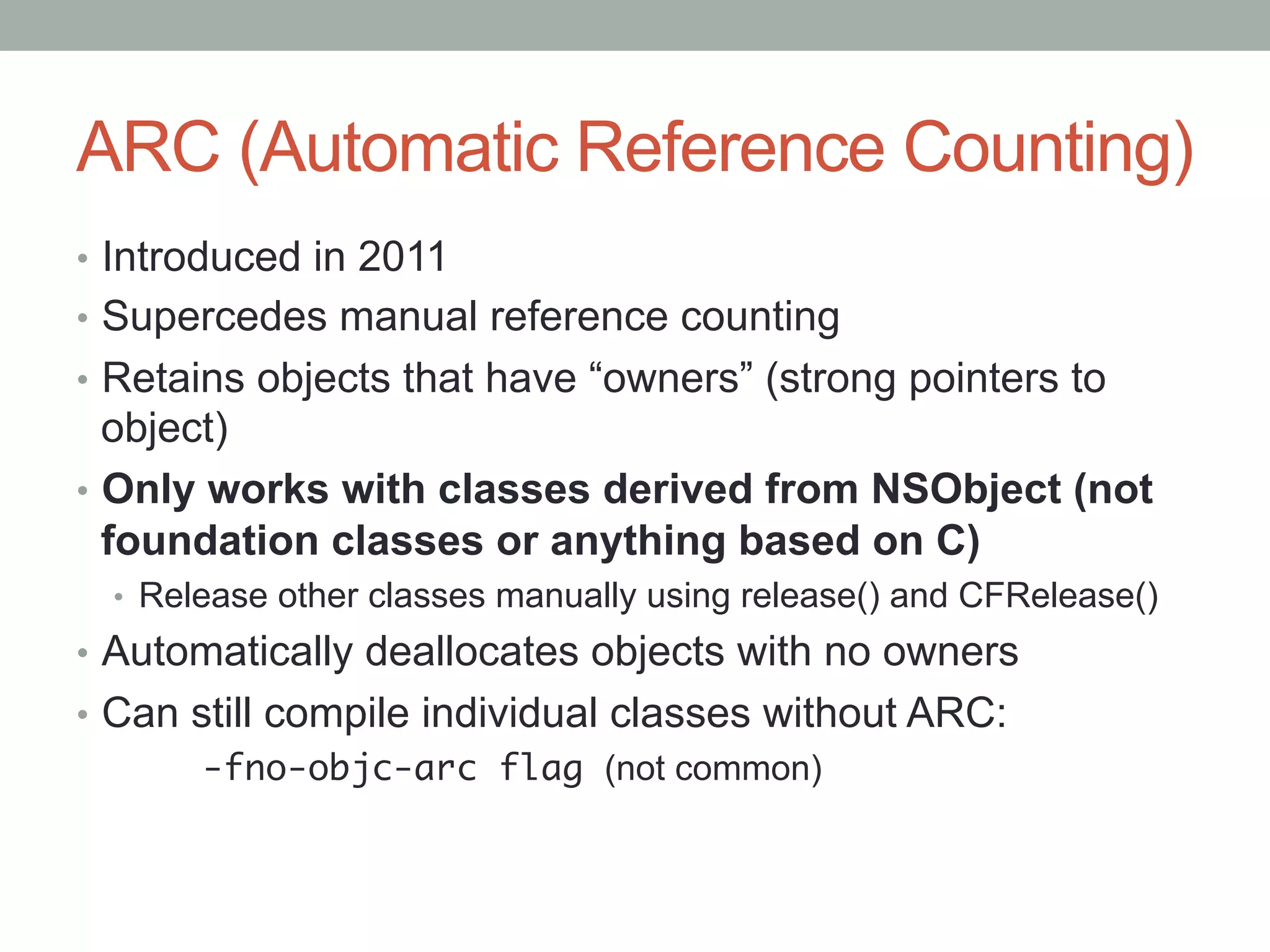 ARC (Automatic Reference Counting)
•  Introduced in 2011
•  Supercedes manual reference counting
•  Retains objects that have “owners” (strong pointers to
   object)
•  Only works with classes derived from NSObject (not
   foundation classes or anything based on C)
  •  Release other classes manually using release() and CFRelease()
•  Automatically deallocates objects with no owners
•  Can still compile individual classes without ARC:
        -fno-objc-arc flag (not common)
 