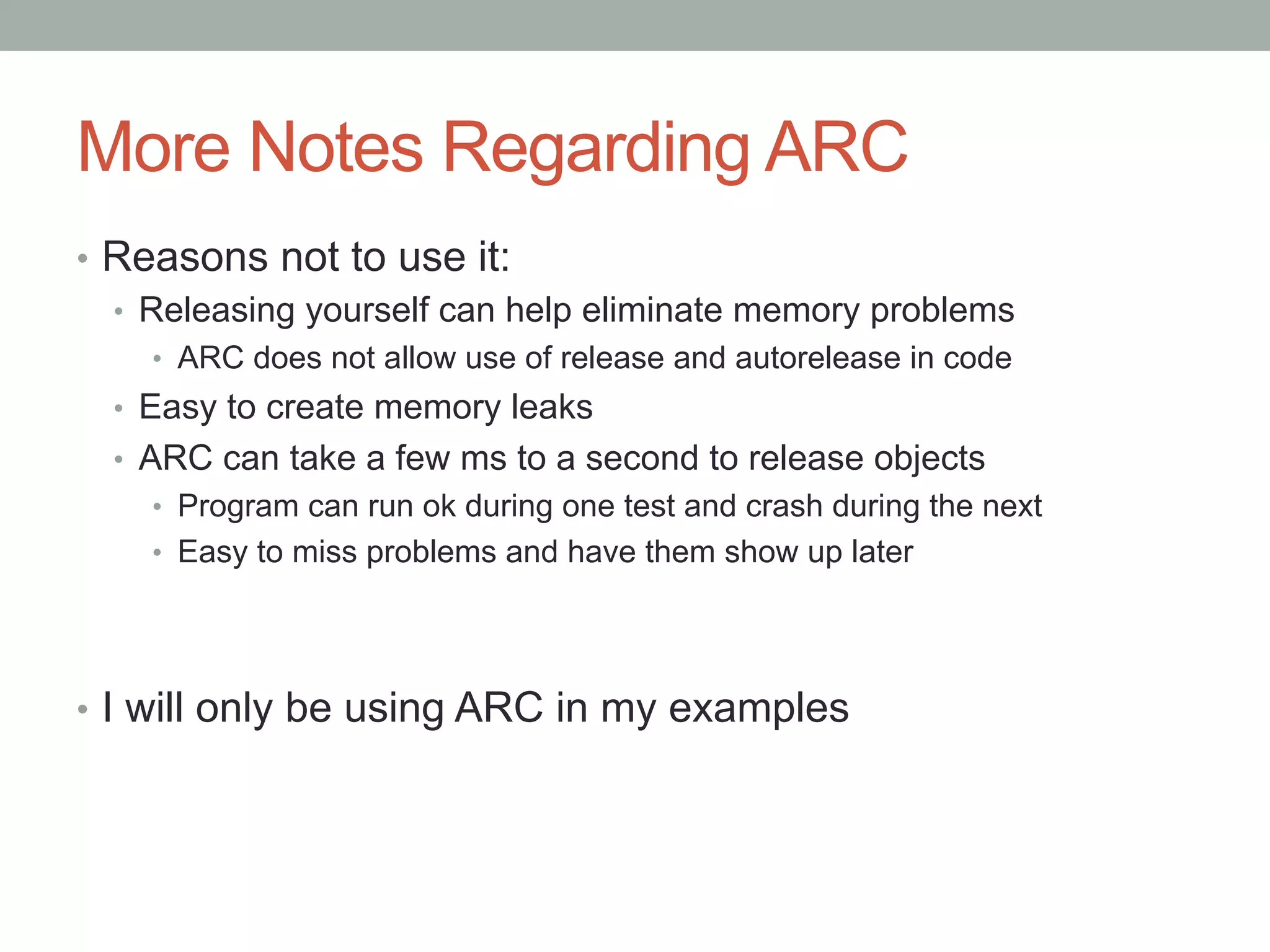 More Notes Regarding ARC
•  Reasons not to use it:
   •  Releasing yourself can help eliminate memory problems
    •  ARC does not allow use of release and autorelease in code
  •  Easy to create memory leaks
  •  ARC can take a few ms to a second to release objects
    •  Program can run ok during one test and crash during the next
    •  Easy to miss problems and have them show up later




•  I will only be using ARC in my examples
 