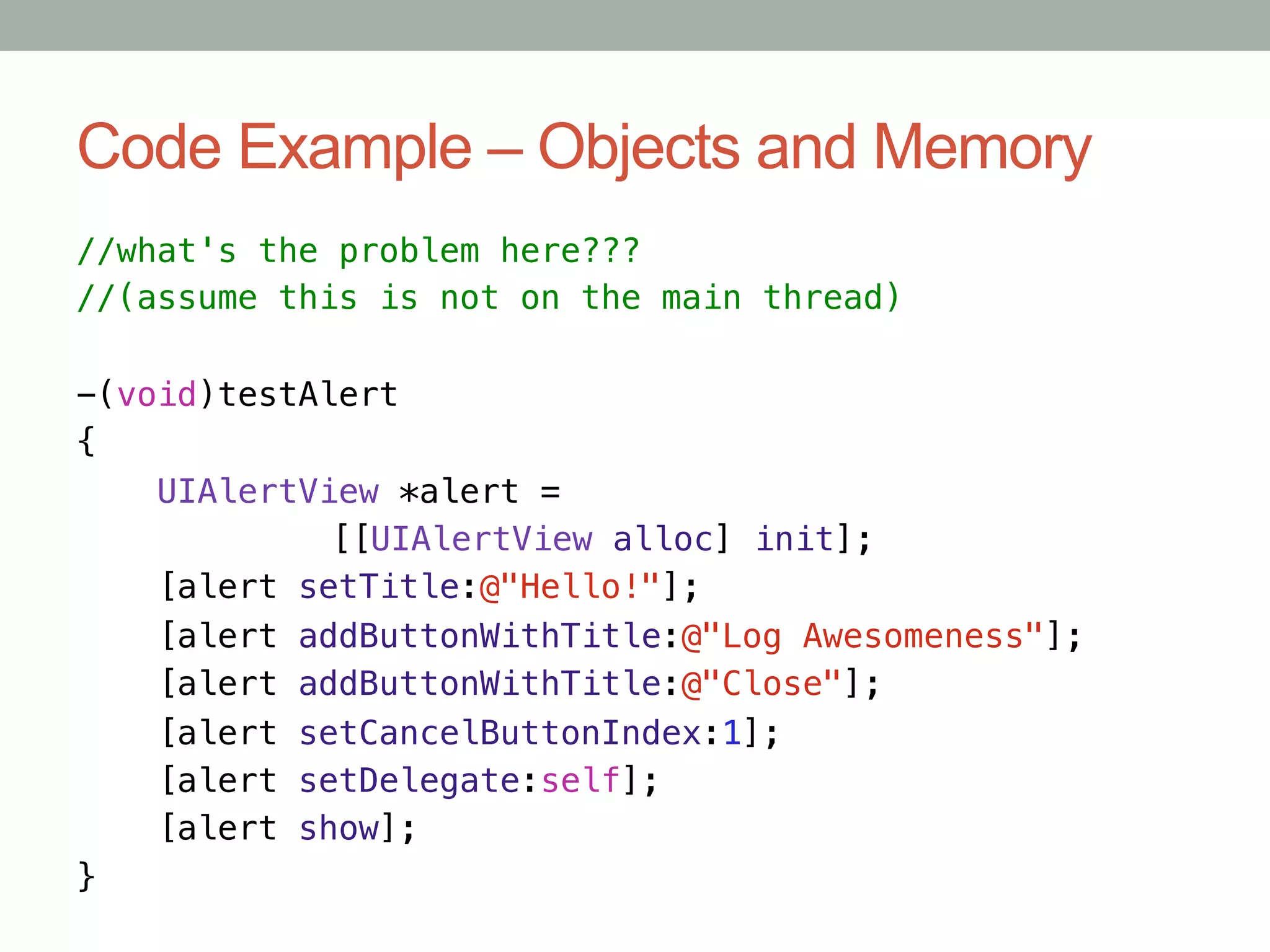 Code Example – Objects and Memory
//what's the problem here???!
//(assume this is not on the main thread)!
!
-(void)testAlert!
{!
    UIAlertView *alert =!
     "      "[[UIAlertView alloc] init];!
    [alert setTitle:@"Hello!"];!
    [alert addButtonWithTitle:@"Log Awesomeness"];!
    [alert addButtonWithTitle:@"Close"];!
    [alert setCancelButtonIndex:1];!
    [alert setDelegate:self];!
    [alert show];!
}
 