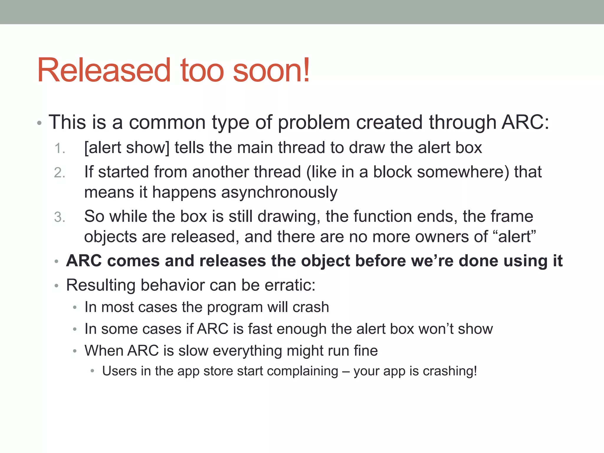 Released too soon!
•  This is a common type of problem created through ARC:
   1.  [alert show] tells the main thread to draw the alert box
   2.  If started from another thread (like in a block somewhere) that
        means it happens asynchronously
   3.  So while the box is still drawing, the function ends, the frame
        objects are released, and there are no more owners of “alert”
   •  ARC comes and releases the object before we’re done using it
   •  Resulting behavior can be erratic:
    •  In most cases the program will crash
    •  In some cases if ARC is fast enough the alert box won’t show
    •  When ARC is slow everything might run fine
       •  Users in the app store start complaining – your app is crashing!
 