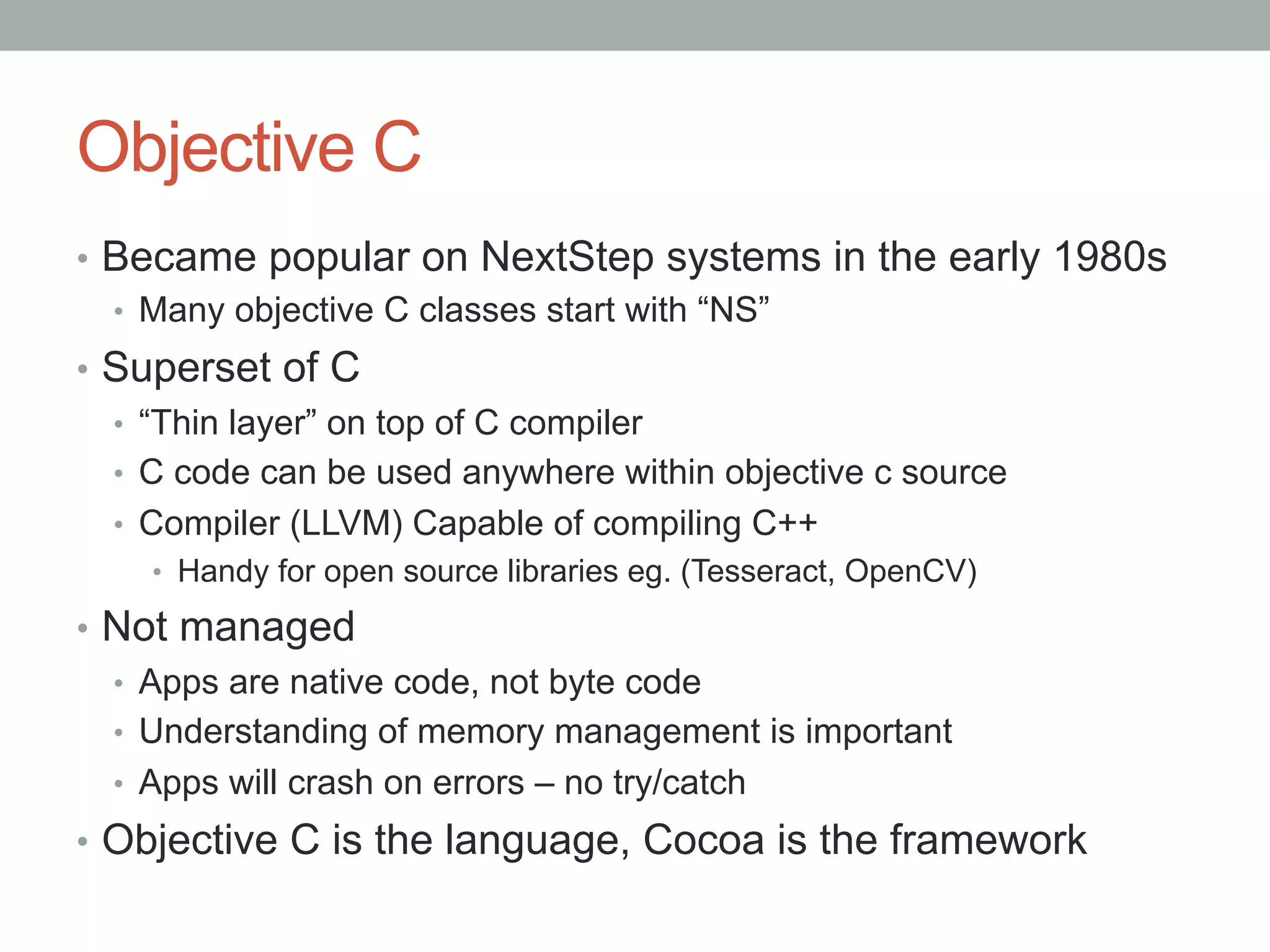 Objective C
•  Became popular on NextStep systems in the early 1980s
   •  Many objective C classes start with “NS”
•  Superset of C
   •  “Thin layer” on top of C compiler
   •  C code can be used anywhere within objective c source
   •  Compiler (LLVM) Capable of compiling C++
    •  Handy for open source libraries eg. (Tesseract, OpenCV)

•  Not managed
   •  Apps are native code, not byte code
   •  Understanding of memory management is important
   •  Apps will crash on errors – no try/catch
•  Objective C is the language, Cocoa is the framework
 