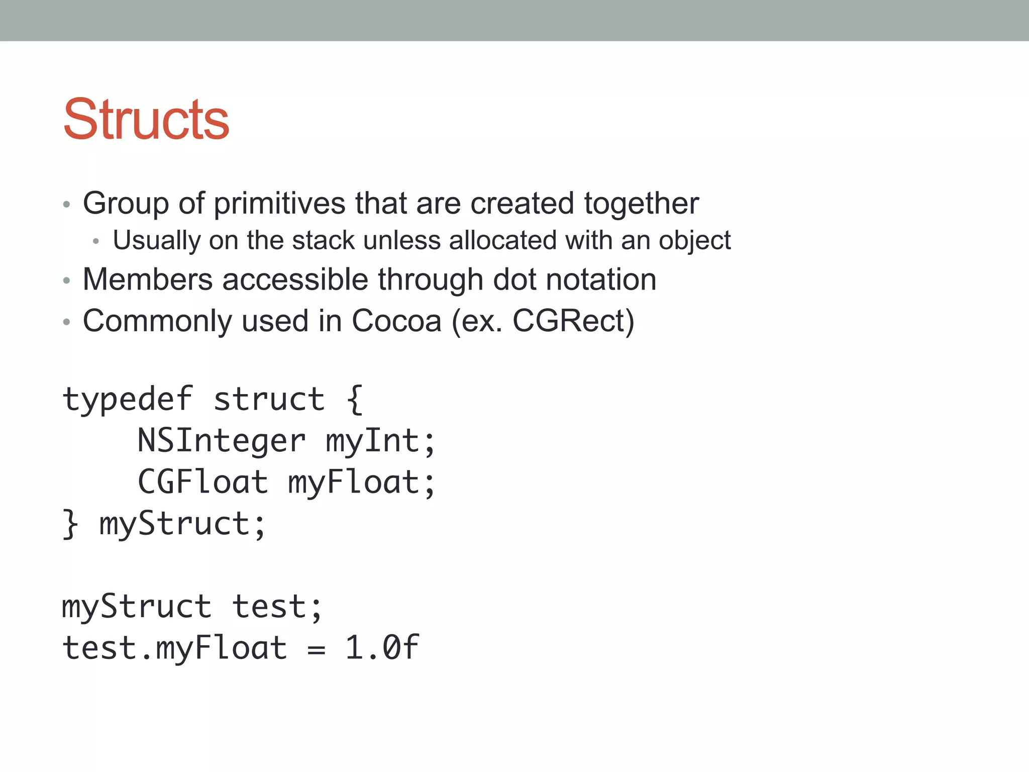 Structs
•  Group of primitives that are created together
   •  Usually on the stack unless allocated with an object
•  Members accessible through dot notation
•  Commonly used in Cocoa (ex. CGRect)

typedef struct {	
    NSInteger myInt;	
    CGFloat myFloat;	
} myStruct;	
	
myStruct test;	
test.myFloat = 1.0f	
 