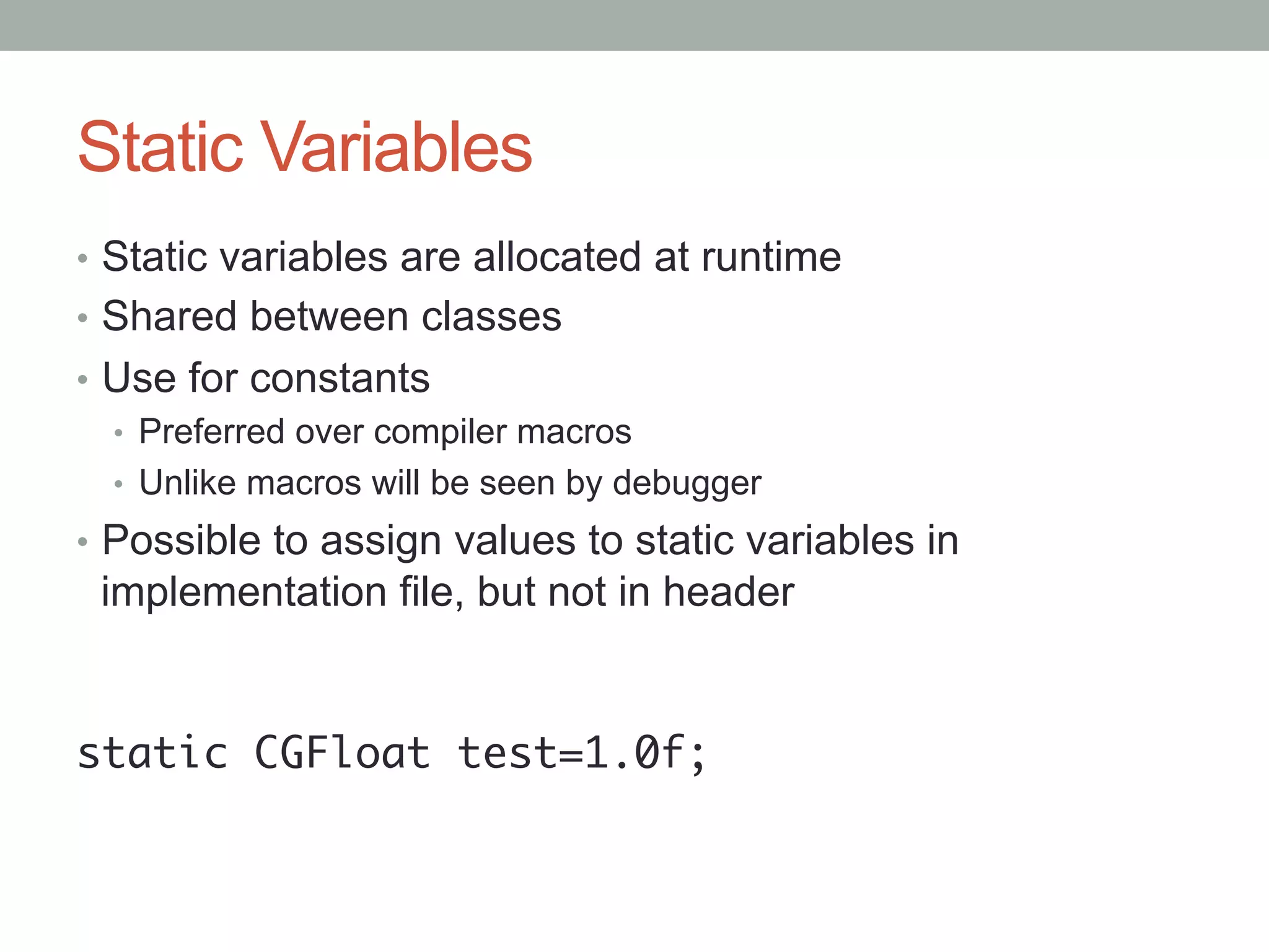 Static Variables
•  Static variables are allocated at runtime
•  Shared between classes
•  Use for constants
   •  Preferred over compiler macros
   •  Unlike macros will be seen by debugger
•  Possible to assign values to static variables in
 implementation file, but not in header


static CGFloat test=1.0f;	
 