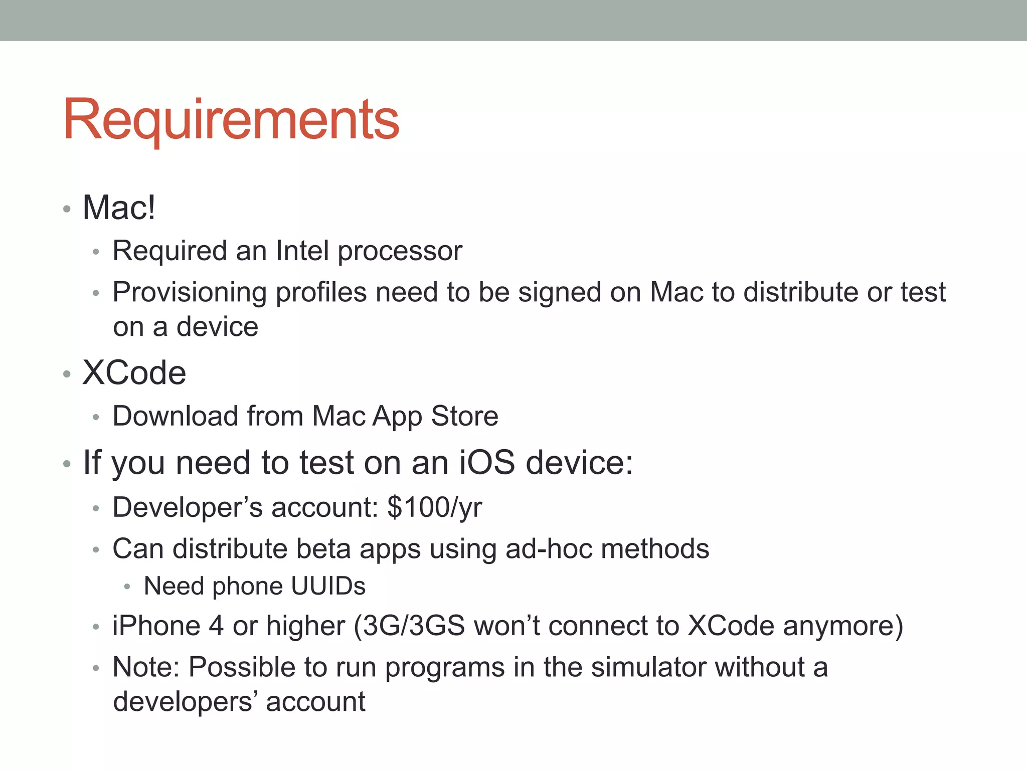 Requirements
•  Mac!
   •  Required an Intel processor
   •  Provisioning profiles need to be signed on Mac to distribute or test
      on a device
•  XCode
   •  Download from Mac App Store
•  If you need to test on an iOS device:
    •  Developer’s account: $100/yr
    •  Can distribute beta apps using ad-hoc methods
     •  Need phone UUIDs
  •  iPhone 4 or higher (3G/3GS won’t connect to XCode anymore)
  •  Note: Possible to run programs in the simulator without a
    developers’ account
 