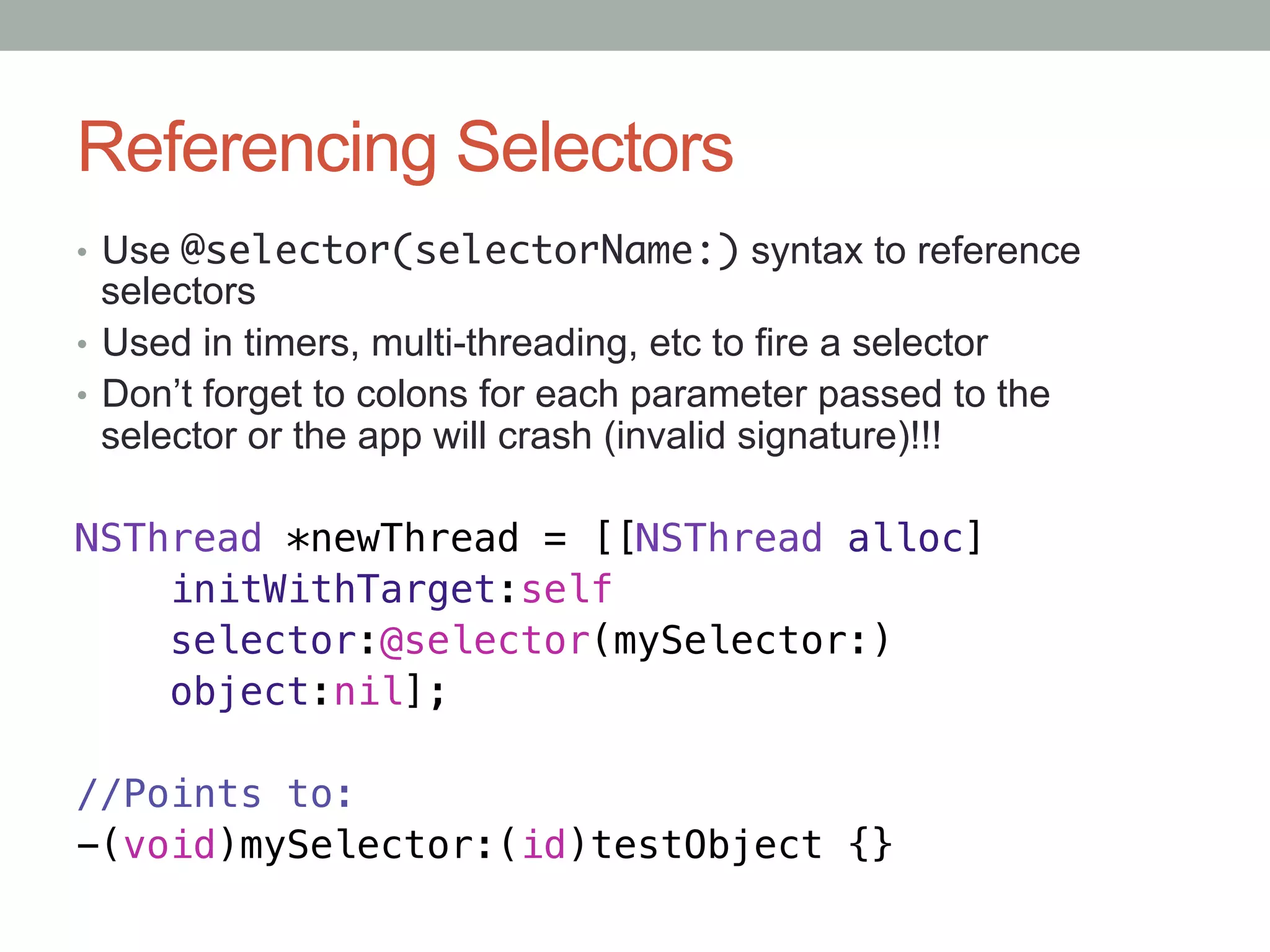 Referencing Selectors
•  Use @selector(selectorName:) syntax to reference
   selectors
•  Used in timers, multi-threading, etc to fire a selector
•  Don’t forget to colons for each parameter passed to the
   selector or the app will crash (invalid signature)!!!

NSThread *newThread = [[NSThread alloc]!
    initWithTarget:self!
    selector:@selector(mySelector:)!
    object:nil];!
!
//Points to:!
-(void)mySelector:(id)testObject {}
 
