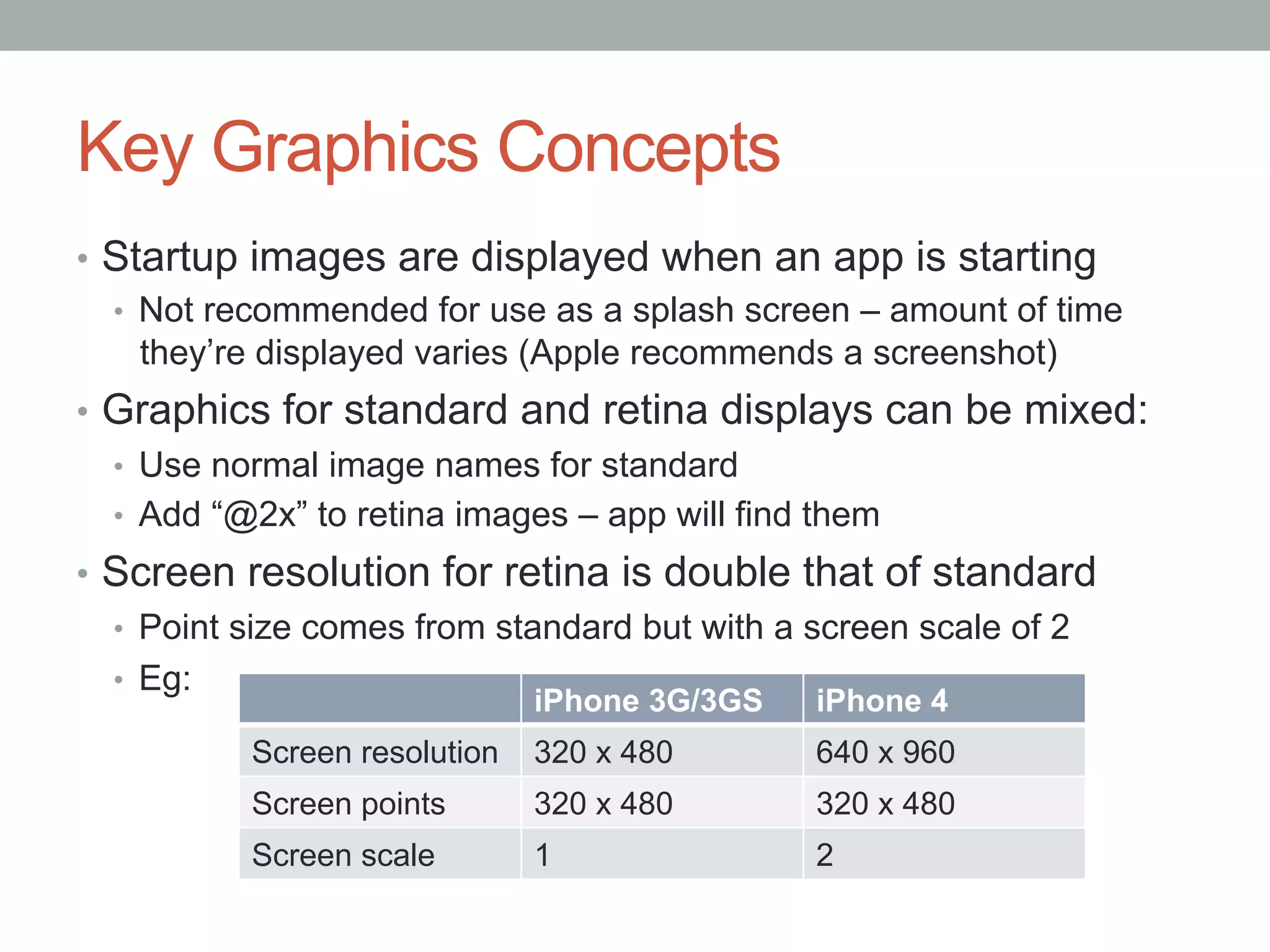 Key Graphics Concepts
•  Startup images are displayed when an app is starting
   •  Not recommended for use as a splash screen – amount of time
      they’re displayed varies (Apple recommends a screenshot)
•  Graphics for standard and retina displays can be mixed:
   •  Use normal image names for standard
   •  Add “@2x” to retina images – app will find them
•  Screen resolution for retina is double that of standard
   •  Point size comes from standard but with a screen scale of 2
   •  Eg:
                               iPhone 3G/3GS   iPhone 4
           Screen resolution   320 x 480       640 x 960
           Screen points       320 x 480       320 x 480
           Screen scale        1               2
 