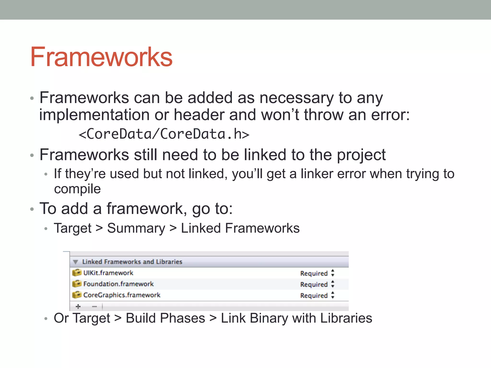 Frameworks
•  Frameworks can be added as necessary to any
 implementation or header and won’t throw an error:
         <CoreData/CoreData.h>	
•  Frameworks still need to be linked to the project
    •  If they’re used but not linked, you’ll get a linker error when trying to
       compile
•  To add a framework, go to:
    •  Target > Summary > Linked Frameworks




  •  Or Target > Build Phases > Link Binary with Libraries
 