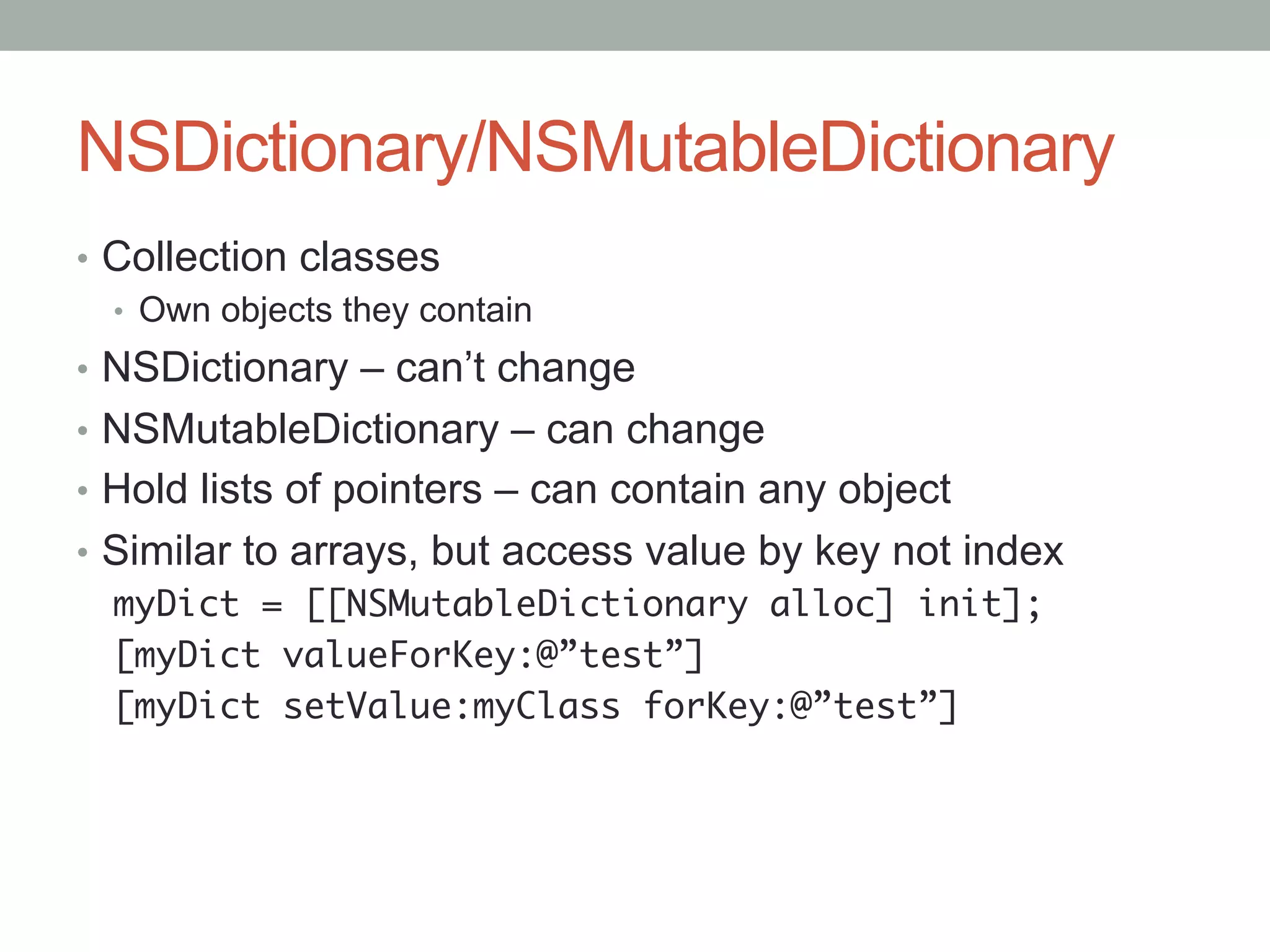 NSDictionary/NSMutableDictionary
•  Collection classes
   •  Own objects they contain
•  NSDictionary – can’t change
•  NSMutableDictionary – can change
•  Hold lists of pointers – can contain any object
•  Similar to arrays, but access value by key not index
   myDict = [[NSMutableDictionary alloc] init];	
   [myDict valueForKey:@”test”]	
   [myDict setValue:myClass forKey:@”test”]	
 